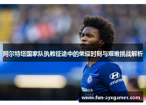 阿尔特塔国家队执教征途中的荣耀时刻与艰难挑战解析 阿尔特塔国家队执教征途中的荣耀时刻与艰难挑战解析