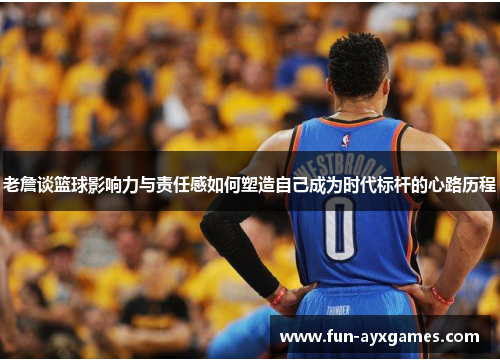 老詹谈篮球影响力与责任感如何塑造自己成为时代标杆的心路历程 老詹谈篮球影响力与责任感如何塑造自己成为时代标杆的心路历程