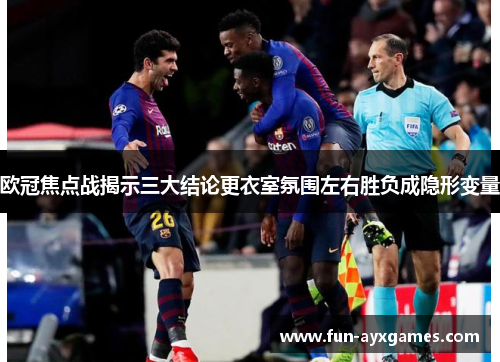 欧冠焦点战揭示三大结论更衣室氛围左右胜负成隐形变量