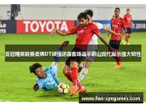 亚冠精英联赛柔佛DT顽强逆袭客场逼平蔚山现代展示强大韧性 亚冠精英联赛柔佛DT顽强逆袭客场逼平蔚山现代展示强大韧性